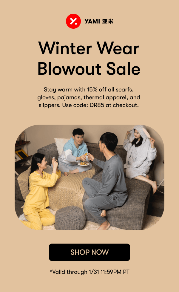 9 YAMI T % Winter Wear Blowout Sale Stay warm with 15% off all scarfs, gloves, pajamas, thermal apparel, and slippers. Use code: DR85 at checkout. SHOP NOW *Valid through 131 11:59PM PT 